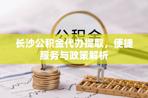 夹江长沙公积金代办提取，便捷服务与政策解析