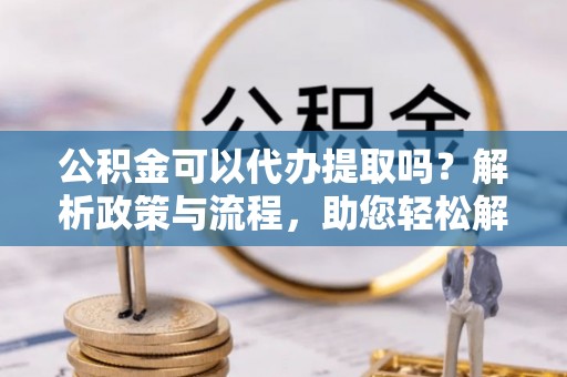 夹江公积金可以代办提取吗？解析政策与流程，助您轻松解决疑问