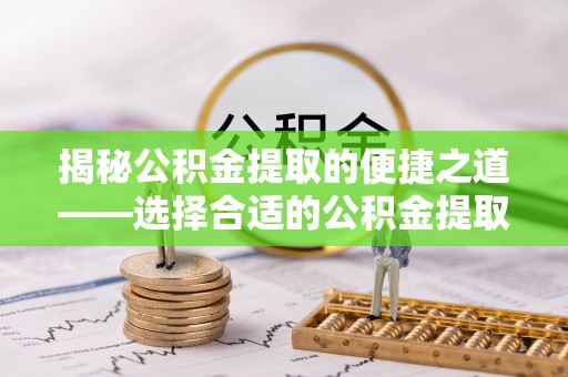 夹江揭秘公积金提取的便捷之道——选择合适的公积金提取代办单位
