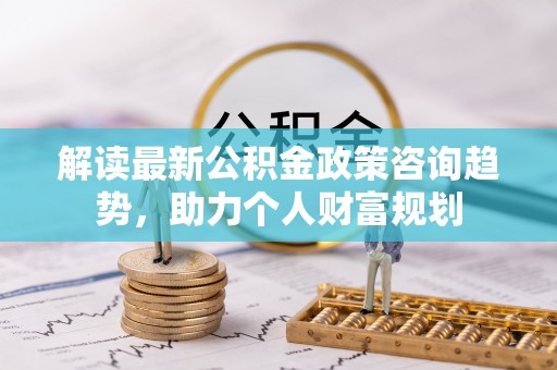 夹江解读最新公积金政策咨询趋势，助力个人财富规划