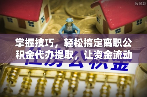夹江掌握技巧，轻松搞定离职公积金代办提取，让资金流动更便捷