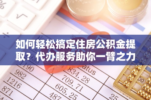 夹江如何轻松搞定住房公积金提取？代办服务助你一臂之力