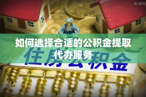 夹江如何选择合适的公积金提取代办服务