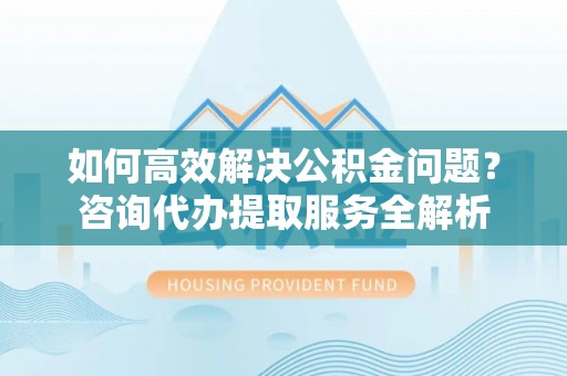 夹江如何高效解决公积金问题？咨询代办提取服务全解析