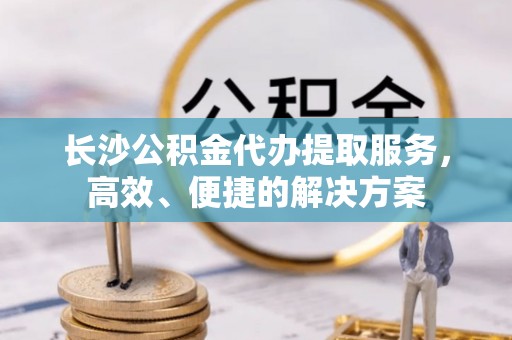 夹江长沙公积金代办提取服务，高效、便捷的解决方案
