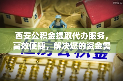 夹江西安公积金提取代办服务，高效便捷，解决您的资金需求