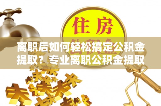 夹江离职后如何轻松搞定公积金提取？专业离职公积金提取代办服务来帮你