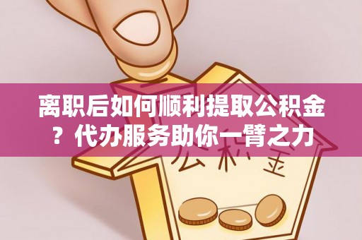 夹江离职后如何顺利提取公积金？代办服务助你一臂之力