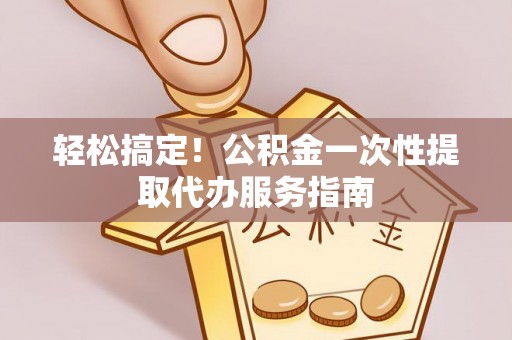 夹江轻松搞定！公积金一次性提取代办服务指南