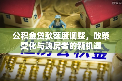 夹江公积金贷款额度调整，政策变化与购房者的新机遇