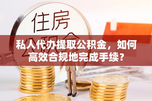 夹江私人代办提取公积金，如何高效合规地完成手续？