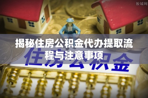 夹江揭秘住房公积金代办提取流程与注意事项