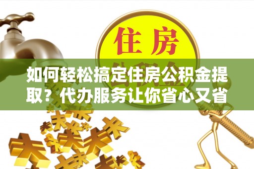 夹江如何轻松搞定住房公积金提取？代办服务让你省心又省力