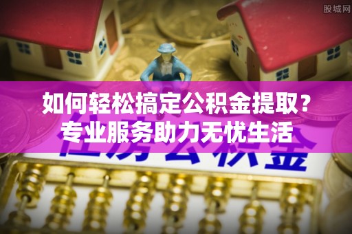 夹江如何轻松搞定公积金提取？专业服务助力无忧生活