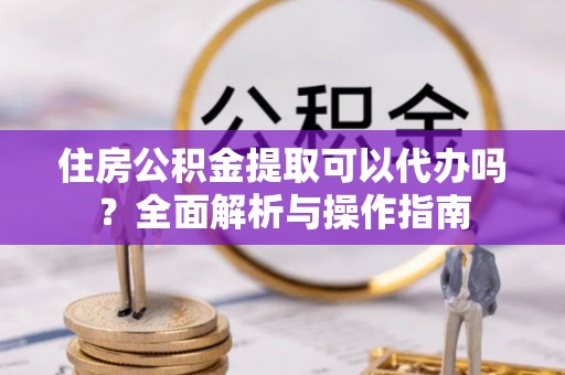 夹江住房公积金提取可以代办吗？全面解析与操作指南