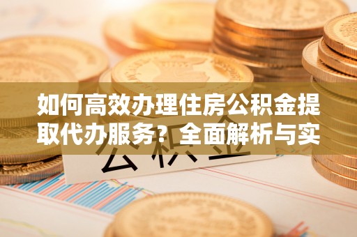 夹江如何高效办理住房公积金提取代办服务？全面解析与实用指南